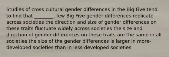 Studies of cross-cultural gender differences in the Big Five tend to find that ________. few Big Five gender differences replicate across societies the direction and size of gender differences on these traits fluctuate widely across societies the size and direction of gender differences on these traits are the same in all societies the size of the gender differences is larger in more-developed societies than in less-developed societies