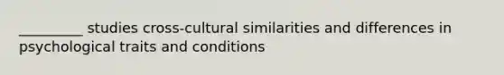 _________ studies cross-cultural similarities and differences in psychological traits and conditions