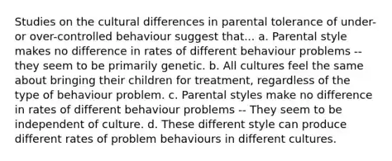 Studies on the cultural differences in parental tolerance of under- or over-controlled behaviour suggest that... a. Parental style makes no difference in rates of different behaviour problems -- they seem to be primarily genetic. b. All cultures feel the same about bringing their children for treatment, regardless of the type of behaviour problem. c. Parental styles make no difference in rates of different behaviour problems -- They seem to be independent of culture. d. These different style can produce different rates of problem behaviours in different cultures.