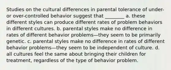 Studies on the cultural differences in parental tolerance of under- or over-controlled behavior suggest that ________ a. these different styles can produce different rates of problem behaviors in different cultures. b. parental styles make no difference in rates of different behavior problems—they seem to be primarily genetic. c. parental styles make no difference in rates of different behavior problems—they seem to be independent of culture. d. all cultures feel the same about bringing their children for treatment, regardless of the type of behavior problem.