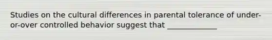 Studies on the cultural differences in parental tolerance of under-or-over controlled behavior suggest that _____________
