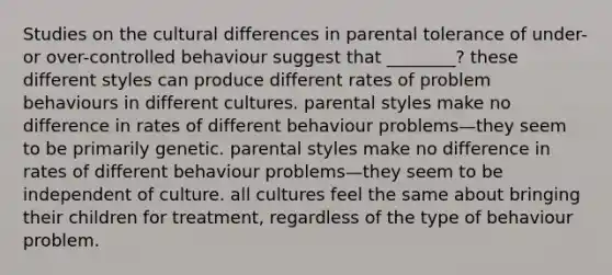 Studies on the cultural differences in parental tolerance of under- or over-controlled behaviour suggest that ________? these different styles can produce different rates of problem behaviours in different cultures. parental styles make no difference in rates of different behaviour problems—they seem to be primarily genetic. parental styles make no difference in rates of different behaviour problems—they seem to be independent of culture. all cultures feel the same about bringing their children for treatment, regardless of the type of behaviour problem.