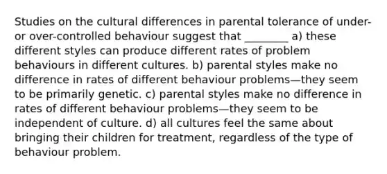 Studies on the cultural differences in parental tolerance of under- or over-controlled behaviour suggest that ________ a) these different styles can produce different rates of problem behaviours in different cultures. b) parental styles make no difference in rates of different behaviour problems—they seem to be primarily genetic. c) parental styles make no difference in rates of different behaviour problems—they seem to be independent of culture. d) all cultures feel the same about bringing their children for treatment, regardless of the type of behaviour problem.