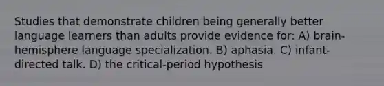 Studies that demonstrate children being generally better language learners than adults provide evidence for: A) brain-hemisphere language specialization. B) aphasia. C) infant-directed talk. D) the critical-period hypothesis