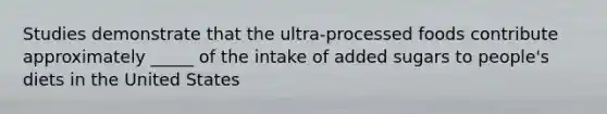 Studies demonstrate that the ultra-processed foods contribute approximately _____ of the intake of added sugars to people's diets in the United States