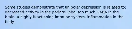 Some studies demonstrate that unipolar depression is related to: decreased activity in the parietal lobe. too much GABA in the brain. a highly functioning immune system. inflammation in the body.