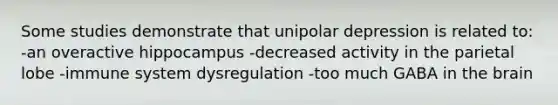Some studies demonstrate that unipolar depression is related to: -an overactive hippocampus -decreased activity in the parietal lobe -immune system dysregulation -too much GABA in the brain