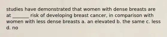 studies have demonstrated that women with dense breasts are at _______ risk of developing breast cancer, in comparison with women with less dense breasts a. an elevated b. the same c. less d. no