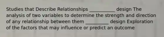 Studies that Describe Relationships ___________ design The analysis of two variables to determine the strength and direction of any relationship between them __________ design Exploration of the factors that may influence or predict an outcome