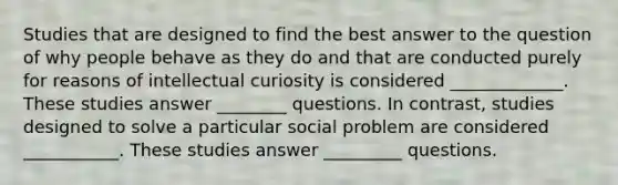 Studies that are designed to find the best answer to the question of why people behave as they do and that are conducted purely for reasons of intellectual curiosity is considered _____________. These studies answer ________ questions. In contrast, studies designed to solve a particular social problem are considered ___________. These studies answer _________ questions.