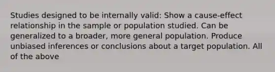 Studies designed to be internally valid: Show a cause-effect relationship in the sample or population studied. Can be generalized to a broader, more general population. Produce unbiased inferences or conclusions about a target population. All of the above