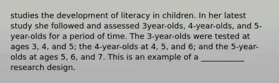 studies the development of literacy in children. In her latest study she followed and assessed 3year-olds, 4-year-olds, and 5-year-olds for a period of time. The 3-year-olds were tested at ages 3, 4, and 5; the 4-year-olds at 4, 5, and 6; and the 5-year-olds at ages 5, 6, and 7. This is an example of a ___________ research design.