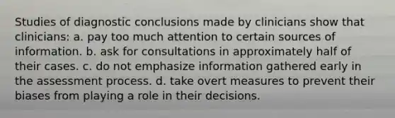 Studies of diagnostic conclusions made by clinicians show that clinicians: a. pay too much attention to certain sources of information. b. ask for consultations in approximately half of their cases. c. do not emphasize information gathered early in the assessment process. d. take overt measures to prevent their biases from playing a role in their decisions.