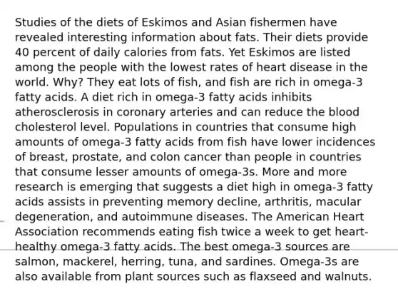 Studies of the diets of Eskimos and Asian fishermen have revealed interesting information about fats. Their diets provide 40 percent of daily calories from fats. Yet Eskimos are listed among the people with the lowest rates of heart disease in the world. Why? They eat lots of fish, and fish are rich in omega-3 fatty acids. A diet rich in omega-3 fatty acids inhibits atherosclerosis in coronary arteries and can reduce the blood cholesterol level. Populations in countries that consume high amounts of omega-3 fatty acids from fish have lower incidences of breast, prostate, and colon cancer than people in countries that consume lesser amounts of omega-3s. More and more research is emerging that suggests a diet high in omega-3 fatty acids assists in preventing memory decline, arthritis, macular degeneration, and autoimmune diseases. The American Heart Association recommends eating fish twice a week to get heart-healthy omega-3 fatty acids. The best omega-3 sources are salmon, mackerel, herring, tuna, and sardines. Omega-3s are also available from plant sources such as flaxseed and walnuts.