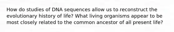 How do studies of DNA sequences allow us to reconstruct the evolutionary history of life? What living organisms appear to be most closely related to the common ancestor of all present life?