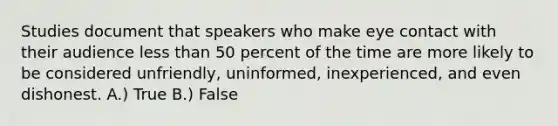 Studies document that speakers who make eye contact with their audience less than 50 percent of the time are more likely to be considered unfriendly, uninformed, inexperienced, and even dishonest. A.) True B.) False