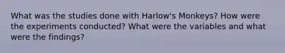 What was the studies done with Harlow's Monkeys? How were the experiments conducted? What were the variables and what were the findings?