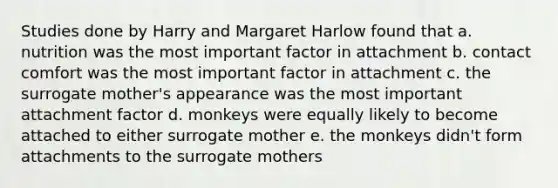 Studies done by Harry and Margaret Harlow found that a. nutrition was the most important factor in attachment b. contact comfort was the most important factor in attachment c. the surrogate mother's appearance was the most important attachment factor d. monkeys were equally likely to become attached to either surrogate mother e. the monkeys didn't form attachments to the surrogate mothers