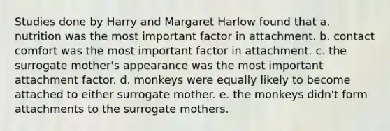 Studies done by Harry and Margaret Harlow found that a. nutrition was the most important factor in attachment. b. contact comfort was the most important factor in attachment. c. the surrogate mother's appearance was the most important attachment factor. d. monkeys were equally likely to become attached to either surrogate mother. e. the monkeys didn't form attachments to the surrogate mothers.