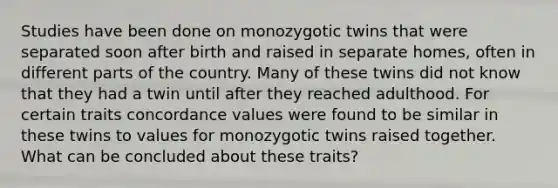 Studies have been done on monozygotic twins that were separated soon after birth and raised in separate homes, often in different parts of the country. Many of these twins did not know that they had a twin until after they reached adulthood. For certain traits concordance values were found to be similar in these twins to values for monozygotic twins raised together. What can be concluded about these traits?