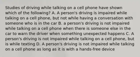 Studies of driving while talking on a cell phone have shown which of the following? A. A person's driving is impaired while talking on a cell phone, but not while having a conversation with someone who is in the car B. a person's driving is not impaired while talking on a cell phone when there is someone else in the car to warn the driver when something unexpected happens C. A person's driving is not impaired while talking on a cell phone, but is while texting D. A person's driving is not impaired while talking on a cell phone as long as it is with a hands-free device