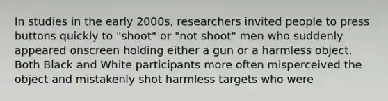 In studies in the early 2000s, researchers invited people to press buttons quickly to "shoot" or "not shoot" men who suddenly appeared onscreen holding either a gun or a harmless object. Both Black and White participants more often misperceived the object and mistakenly shot harmless targets who were