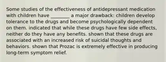 Some studies of the effectiveness of antidepressant medication with children have ________ a major drawback: children develop tolerance to the drugs and become psychologically dependent on them. indicated that while these drugs have few side effects, neither do they have any benefits. shown that these drugs are associated with an increased risk of suicidal thoughts and behaviors. shown that Prozac is extremely effective in producing long-term symptom relief.