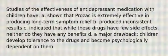 Studies of the effectiveness of antidepressant medication with children have: a. shown that Prozac is extremely effective in producing long-term symptom relief b. produced inconsistent results c. indicated that while these drugs have few side effects, neither do they have any benefits d. a major drawback: children develop tolerance to the drugs and become psychologically dependent on them