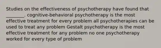 Studies on the effectiveness of psychotherapy have found that ________. cognitive-behavioral psychotherapy is the most effective treatment for every problem all psychotherapies can be used to treat any problem Gestalt psychotherapy is the most effective treatment for any problem no one psychotherapy worked for every type of problem