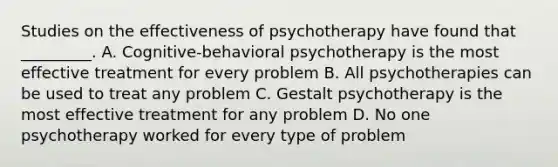 Studies on the effectiveness of psychotherapy have found that _________. A. Cognitive-behavioral psychotherapy is the most effective treatment for every problem B. All psychotherapies can be used to treat any problem C. Gestalt psychotherapy is the most effective treatment for any problem D. No one psychotherapy worked for every type of problem