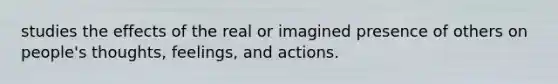 studies the effects of the real or imagined presence of others on people's thoughts, feelings, and actions.