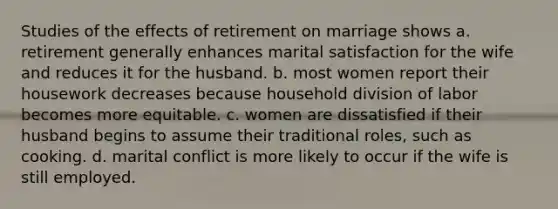 Studies of the effects of retirement on marriage shows a. retirement generally enhances marital satisfaction for the wife and reduces it for the husband. b. most women report their housework decreases because household division of labor becomes more equitable. c. women are dissatisfied if their husband begins to assume their traditional roles, such as cooking. d. marital conflict is more likely to occur if the wife is still employed.