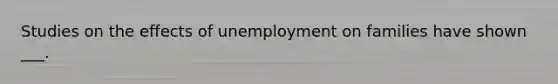 Studies on the effects of unemployment on families have shown ___.