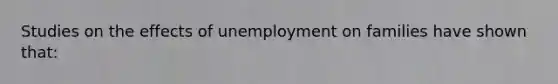 Studies on the effects of unemployment on families have shown that: