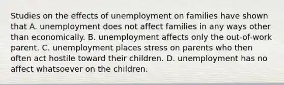 Studies on the effects of unemployment on families have shown that A. unemployment does not affect families in any ways other than economically. B. unemployment affects only the out-of-work parent. C. unemployment places stress on parents who then often act hostile toward their children. D. unemployment has no affect whatsoever on the children.