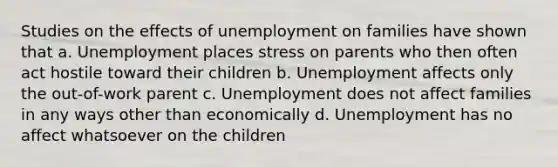 Studies on the effects of unemployment on families have shown that a. Unemployment places stress on parents who then often act hostile toward their children b. Unemployment affects only the out-of-work parent c. Unemployment does not affect families in any ways other than economically d. Unemployment has no affect whatsoever on the children