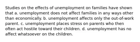 Studies on the effects of unemployment on families have shown that a. unemployment does not affect families in any ways other than economically. b. unemployment affects only the out-of-work parent. c. unemployment places stress on parents who then often act hostile toward their children. d. unemployment has no affect whatsoever on the children.