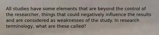 All studies have some elements that are beyond the control of the researcher, things that could negatively influence the results and are considered as weaknesses of the study. In research terminology, what are these called?