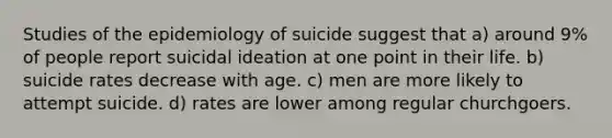 Studies of the epidemiology of suicide suggest that a) around 9% of people report suicidal ideation at one point in their life. b) suicide rates decrease with age. c) men are more likely to attempt suicide. d) rates are lower among regular churchgoers.