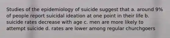 Studies of the epidemiology of suicide suggest that a. around 9% of people report suicidal ideation at one point in their life b. suicide rates decrease with age c. men are more likely to attempt suicide d. rates are lower among regular churchgoers