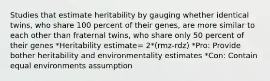 Studies that estimate heritability by gauging whether identical twins, who share 100 percent of their genes, are more similar to each other than fraternal twins, who share only 50 percent of their genes *Heritability estimate= 2*(rmz-rdz) *Pro: Provide bother heritability and environmentality estimates *Con: Contain equal environments assumption