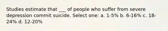 Studies estimate that ___ of people who suffer from severe depression commit suicide. Select one: a. 1-5% b. 6-16% c. 18-24% d. 12-20%