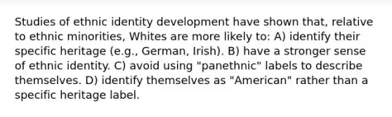 Studies of ethnic identity development have shown that, relative to ethnic minorities, Whites are more likely to: A) identify their specific heritage (e.g., German, Irish). B) have a stronger sense of ethnic identity. C) avoid using "panethnic" labels to describe themselves. D) identify themselves as "American" rather than a specific heritage label.