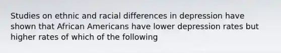 Studies on ethnic and racial differences in depression have shown that African Americans have lower depression rates but higher rates of which of the following