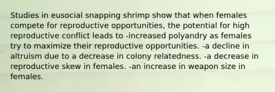 Studies in eusocial snapping shrimp show that when females compete for reproductive opportunities, the potential for high reproductive conflict leads to -increased polyandry as females try to maximize their reproductive opportunities. -a decline in altruism due to a decrease in colony relatedness. -a decrease in reproductive skew in females. -an increase in weapon size in females.