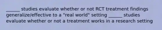 ______ studies evaluate whether or not RCT treatment findings generalize/effective to a "real world" setting ______ studies evaluate whether or not a treatment works in a research setting