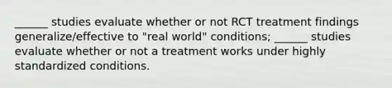 ______ studies evaluate whether or not RCT treatment findings generalize/effective to "real world" conditions; ______ studies evaluate whether or not a treatment works under highly standardized conditions.