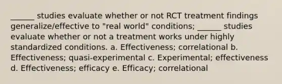 ______ studies evaluate whether or not RCT treatment findings generalize/effective to "real world" conditions; ______ studies evaluate whether or not a treatment works under highly standardized conditions. a. Effectiveness; correlational b. Effectiveness; quasi-experimental c. Experimental; effectiveness d. Effectiveness; efficacy e. Efficacy; correlational