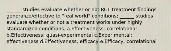 ______ studies evaluate whether or not RCT treatment findings generalize/effective to "real world" conditions; ______ studies evaluate whether or not a treatment works under highly standardized conditions. a.Effectiveness; correlational b.Effectiveness; quasi-experimental c.Experimental; effectiveness d.Effectiveness; efficacy e.Efficacy; correlational