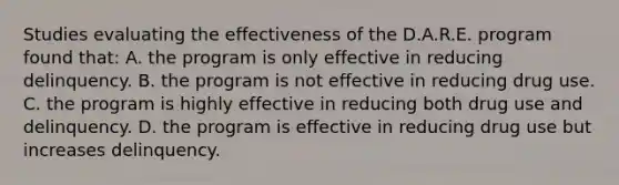 Studies evaluating the effectiveness of the D.A.R.E. program found that: A. the program is only effective in reducing delinquency. B. the program is not effective in reducing drug use. C. the program is highly effective in reducing both drug use and delinquency. D. the program is effective in reducing drug use but increases delinquency.